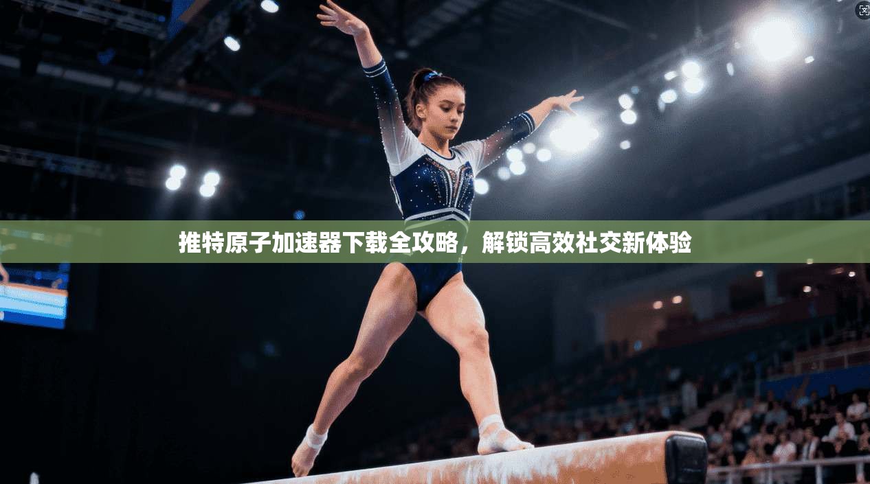 推特原子加速器下载全攻略，解锁高效社交新体验