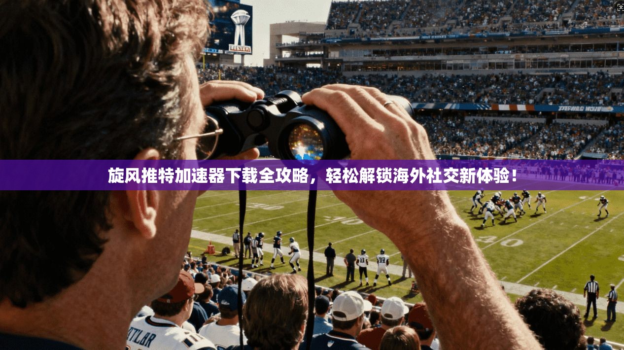 旋风推特加速器下载全攻略，轻松解锁海外社交新体验！