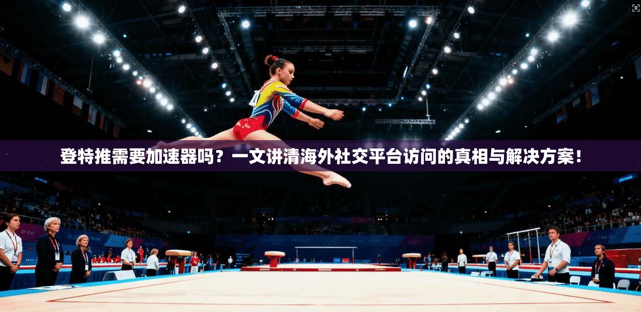 登特推需要加速器吗？一文讲清海外社交平台访问的真相与解决方案！