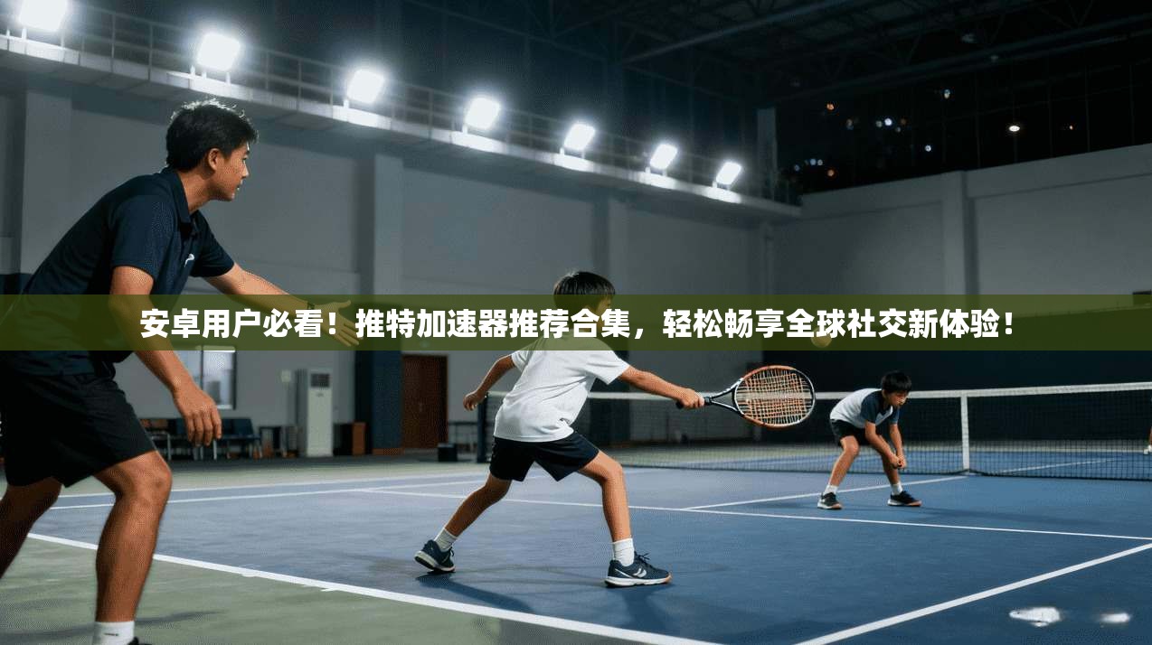 安卓用户必看！推特加速器推荐合集，轻松畅享全球社交新体验！