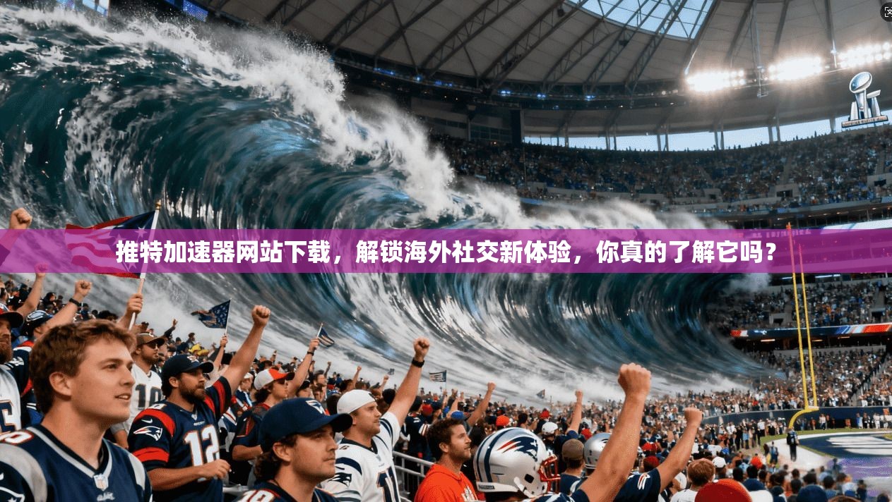 推特加速器网站下载，解锁海外社交新体验，你真的了解它吗？