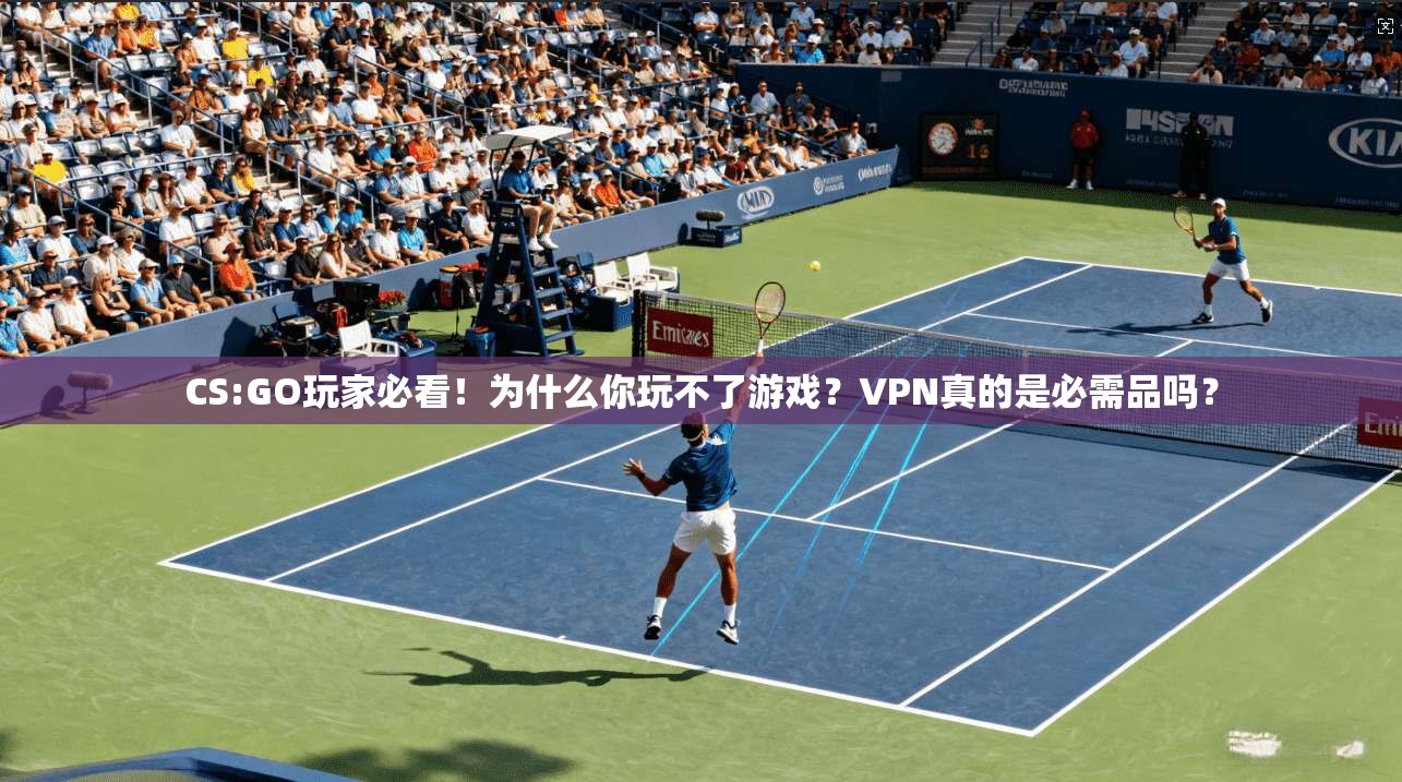 CS:GO玩家必看！为什么你玩不了游戏？VPN真的是必需品吗？