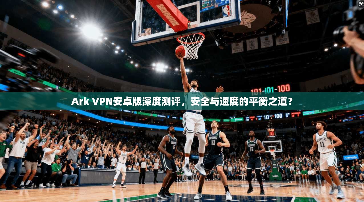 Ark VPN安卓版深度测评，安全与速度的平衡之道？