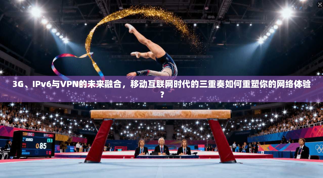 3G、IPv6与VPN的未来融合，移动互联网时代的三重奏如何重塑你的网络体验？