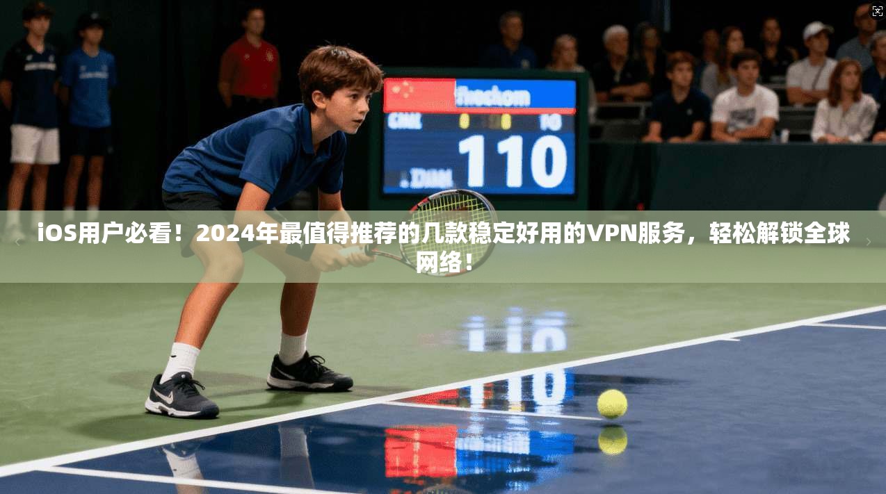 iOS用户必看！2024年最值得推荐的几款稳定好用的VPN服务，轻松解锁全球网络！