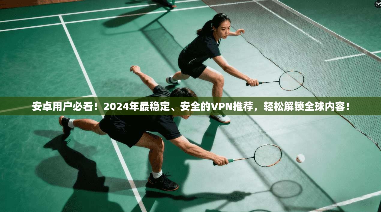 安卓用户必看！2024年最稳定、安全的VPN推荐，轻松解锁全球内容！