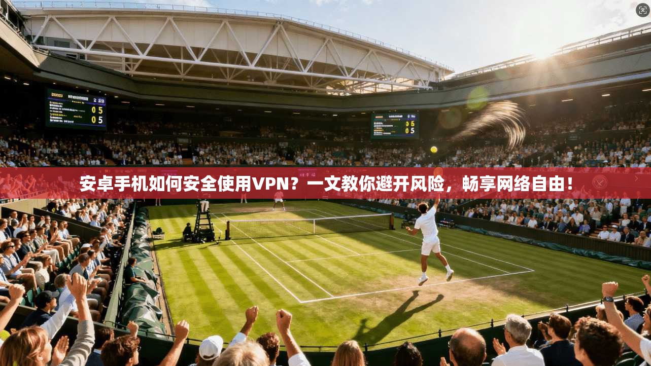 安卓手机如何安全使用VPN？一文教你避开风险，畅享网络自由！