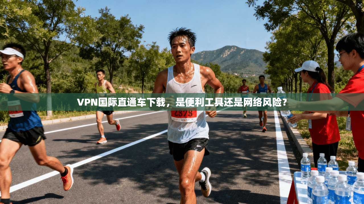 VPN国际直通车下载，是便利工具还是网络风险？