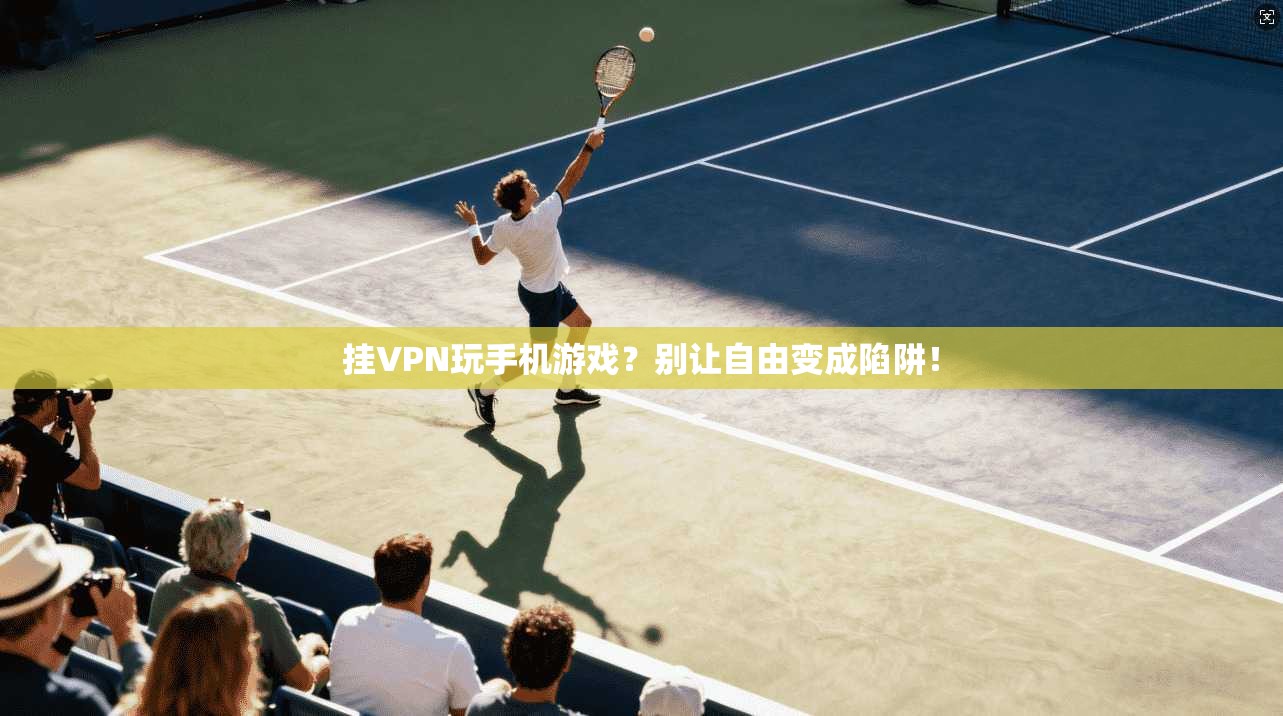挂VPN玩手机游戏？别让自由变成陷阱！