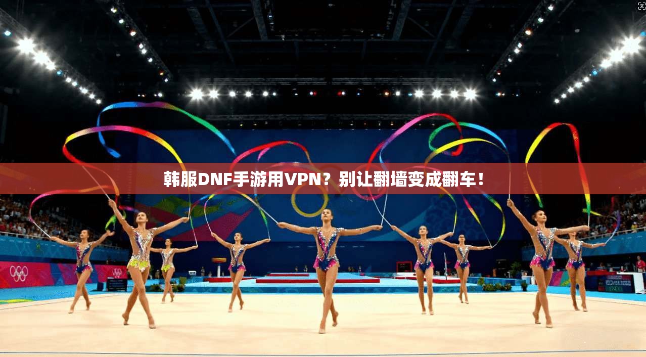 韩服DNF手游用VPN？别让翻墙变成翻车！