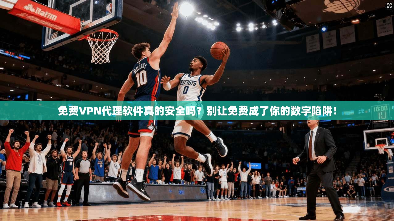 免费VPN代理软件真的安全吗？别让免费成了你的数字陷阱！