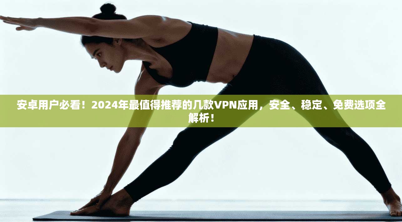 安卓用户必看！2024年最值得推荐的几款VPN应用，安全、稳定、免费选项全解析！