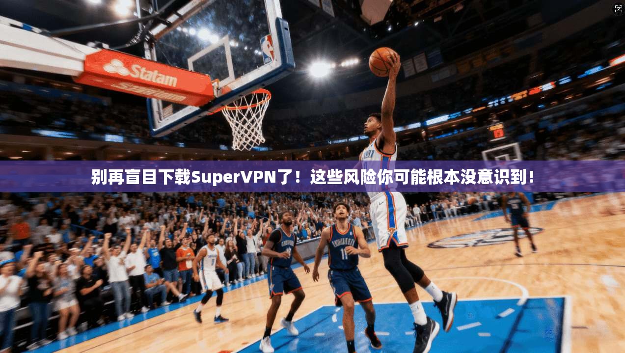 别再盲目下载SuperVPN了！这些风险你可能根本没意识到！