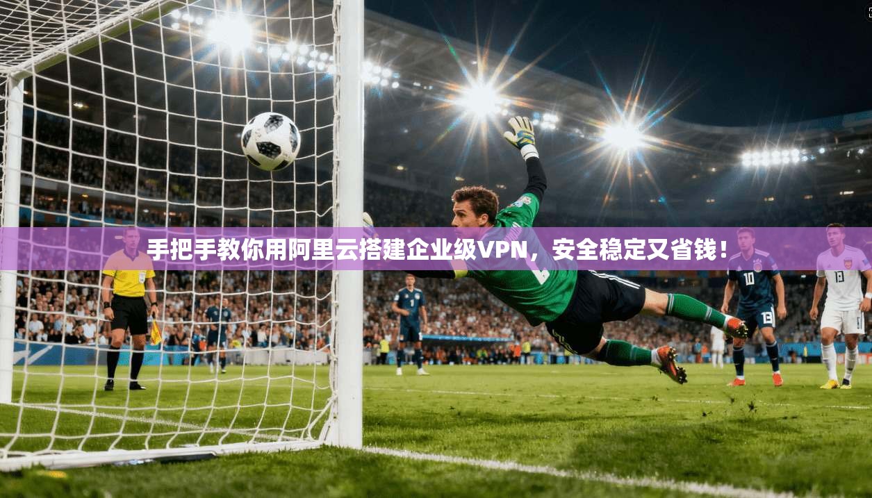 手把手教你用阿里云搭建企业级VPN，安全稳定又省钱！