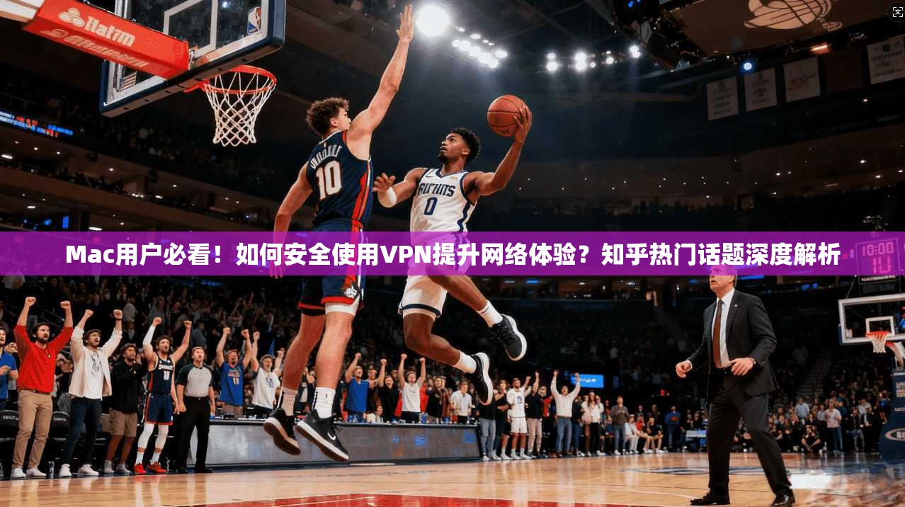 Mac用户必看！如何安全使用VPN提升网络体验？知乎热门话题深度解析