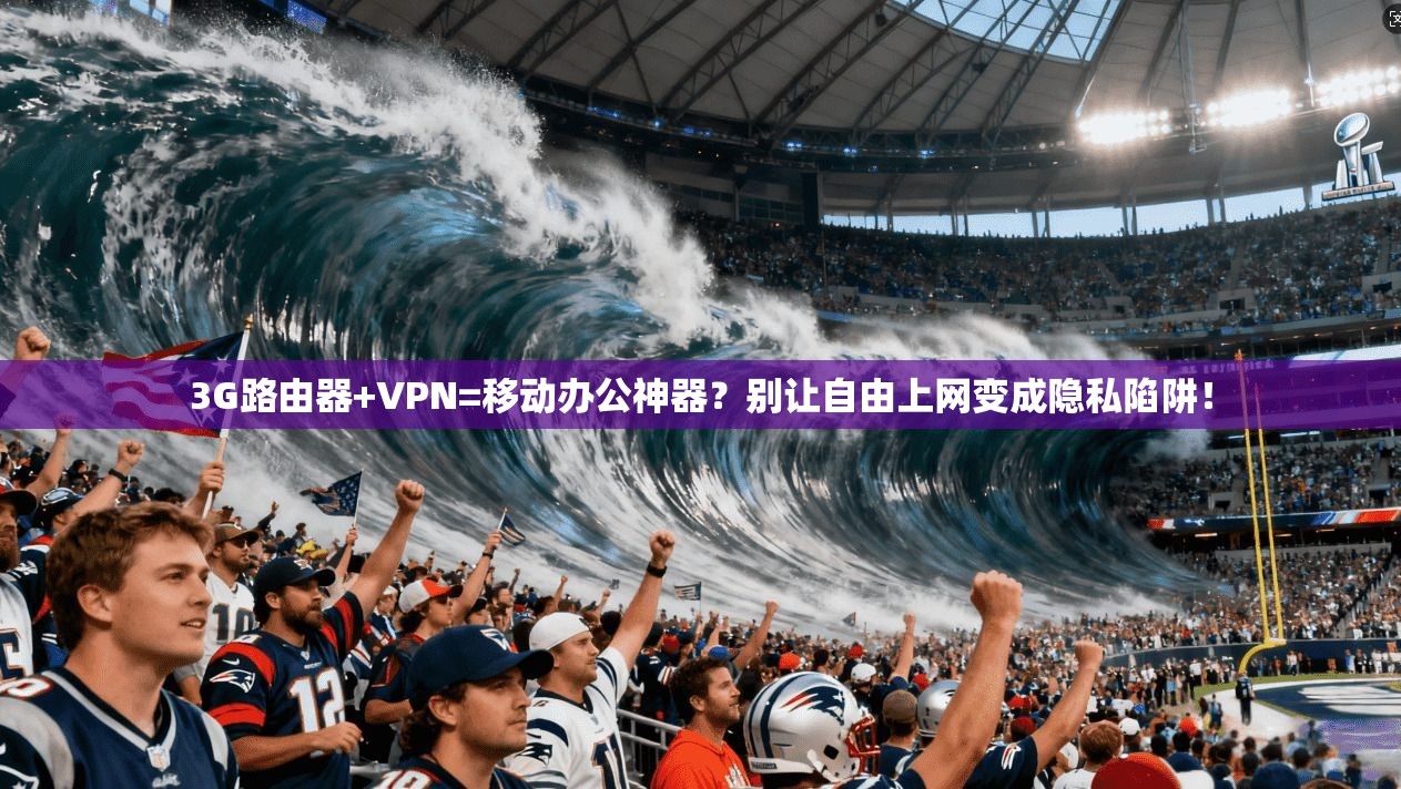 3G路由器+VPN=移动办公神器？别让自由上网变成隐私陷阱！