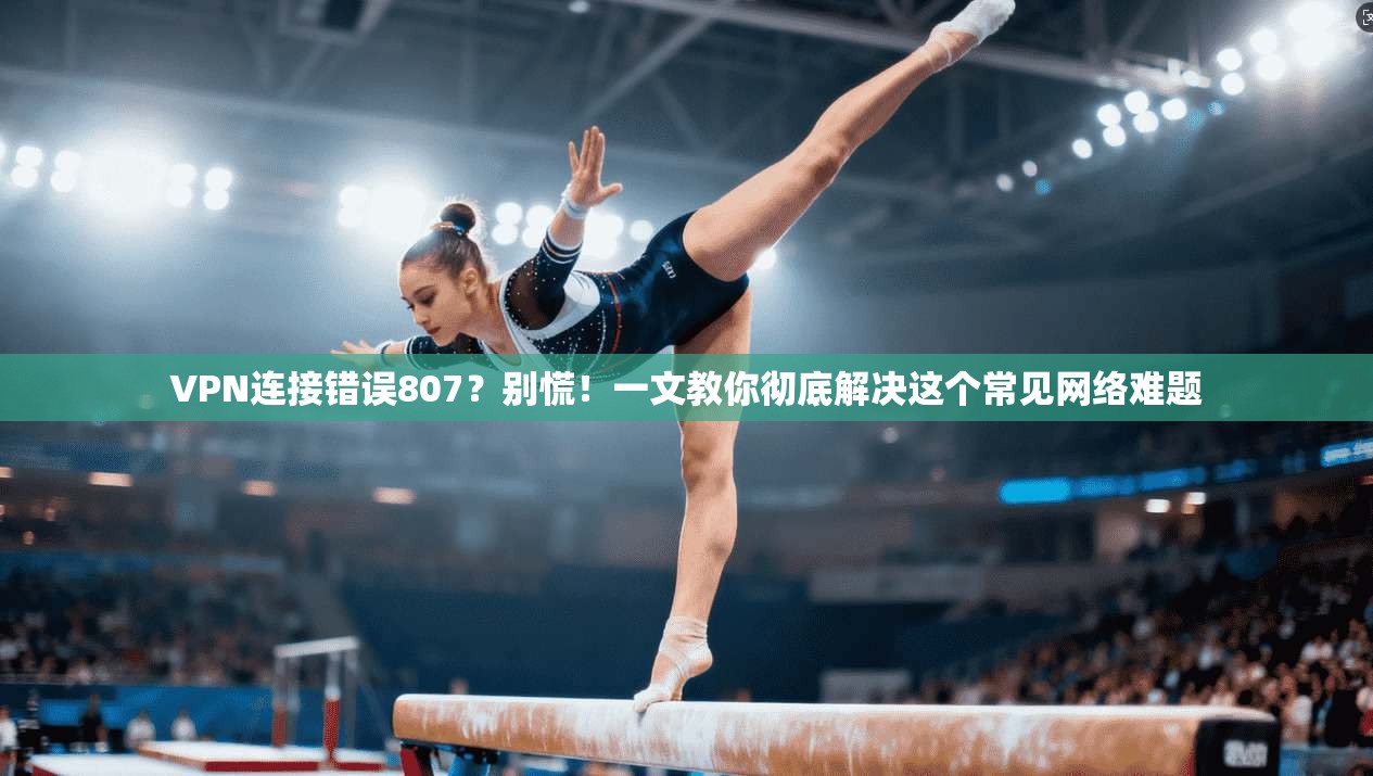VPN连接错误807？别慌！一文教你彻底解决这个常见网络难题