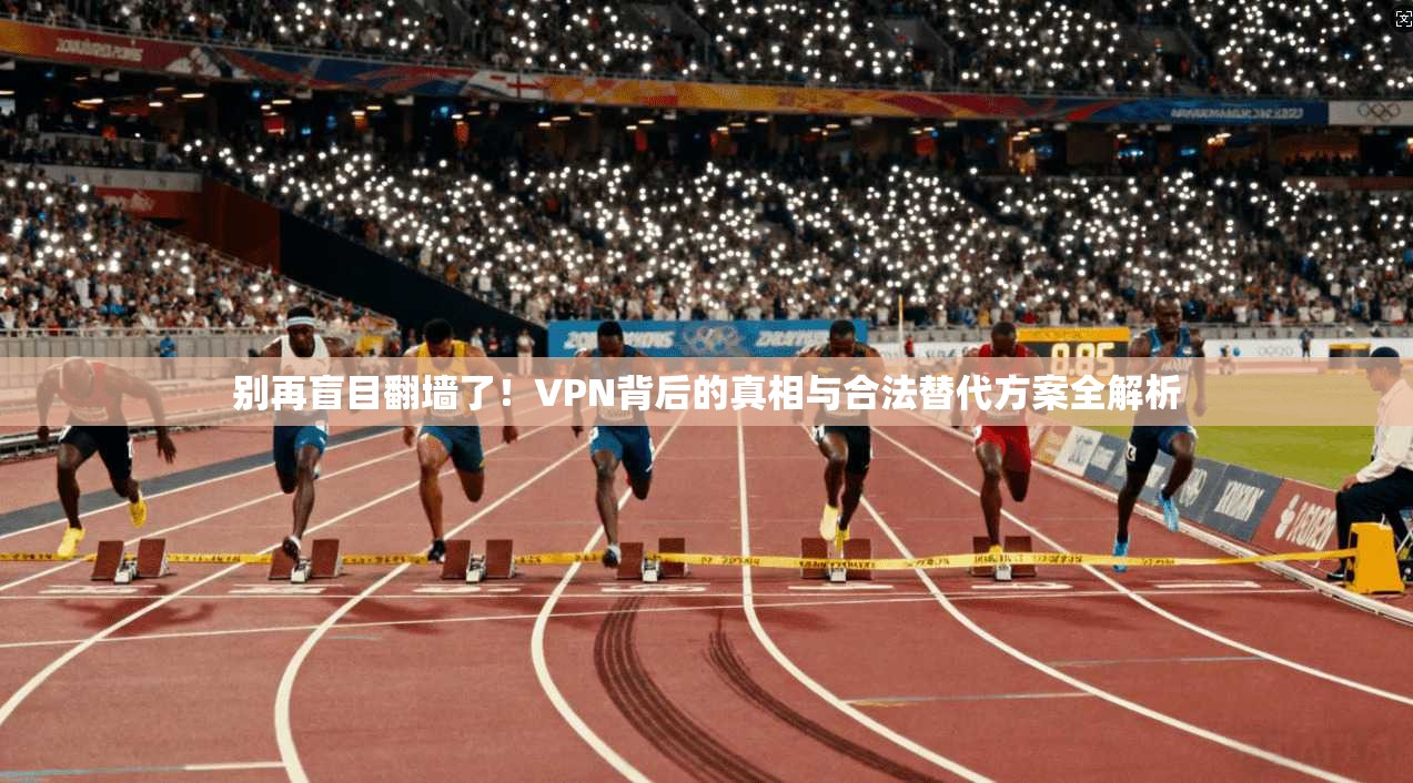 别再盲目翻墙了！VPN背后的真相与合法替代方案全解析