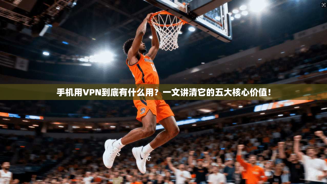 手机用VPN到底有什么用？一文讲清它的五大核心价值！