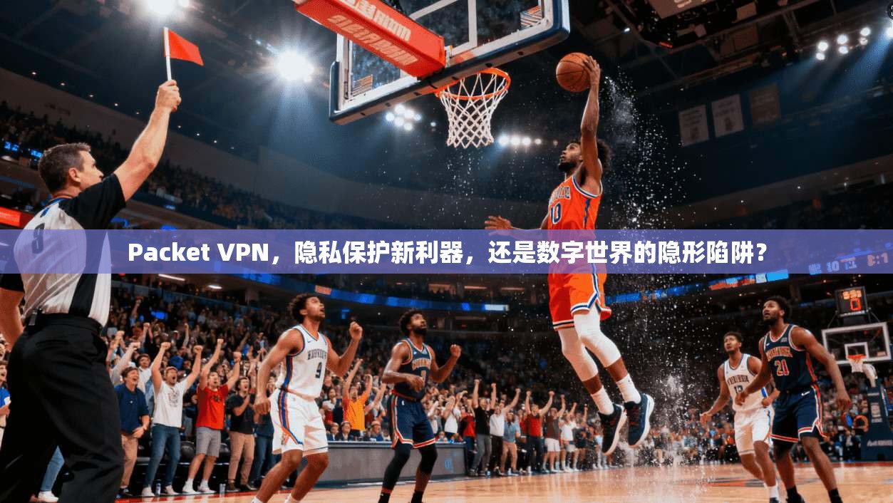 Packet VPN，隐私保护新利器，还是数字世界的隐形陷阱？