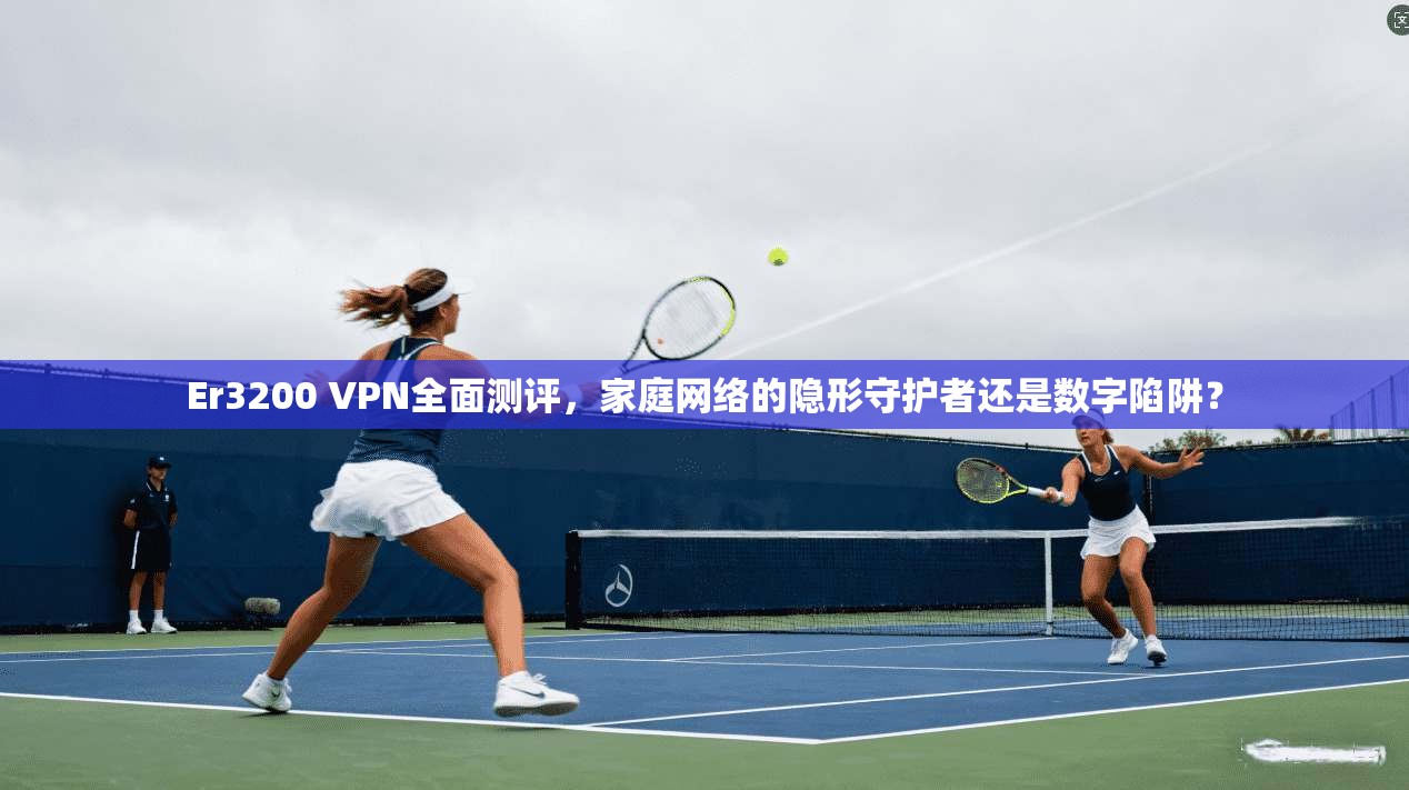 Er3200 VPN全面测评，家庭网络的隐形守护者还是数字陷阱？