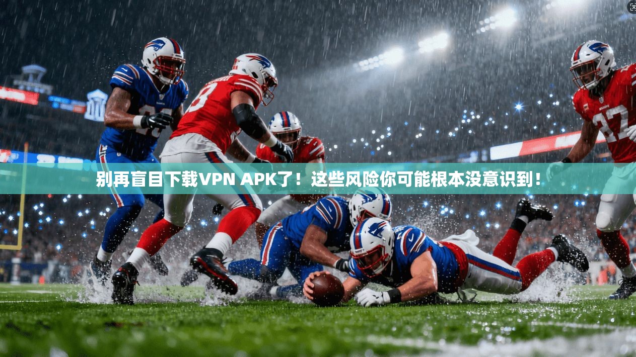 别再盲目下载VPN APK了！这些风险你可能根本没意识到！