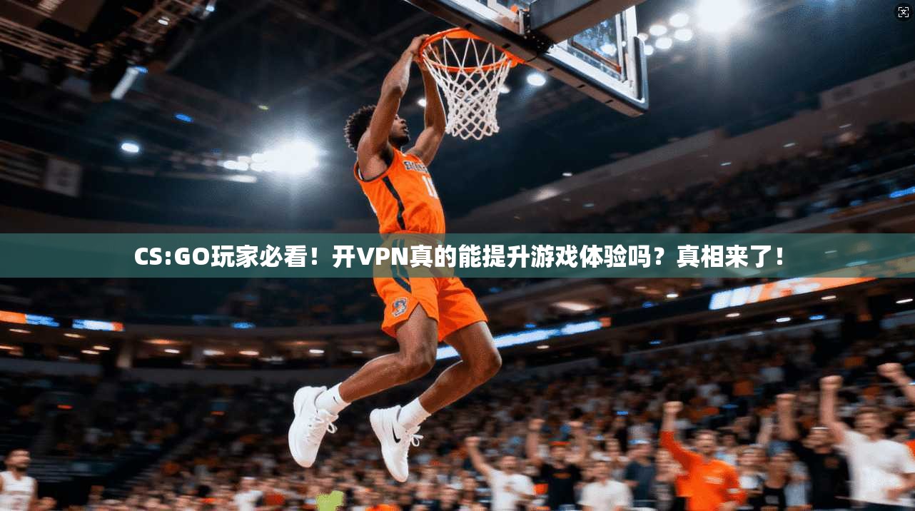 CS:GO玩家必看！开VPN真的能提升游戏体验吗？真相来了！