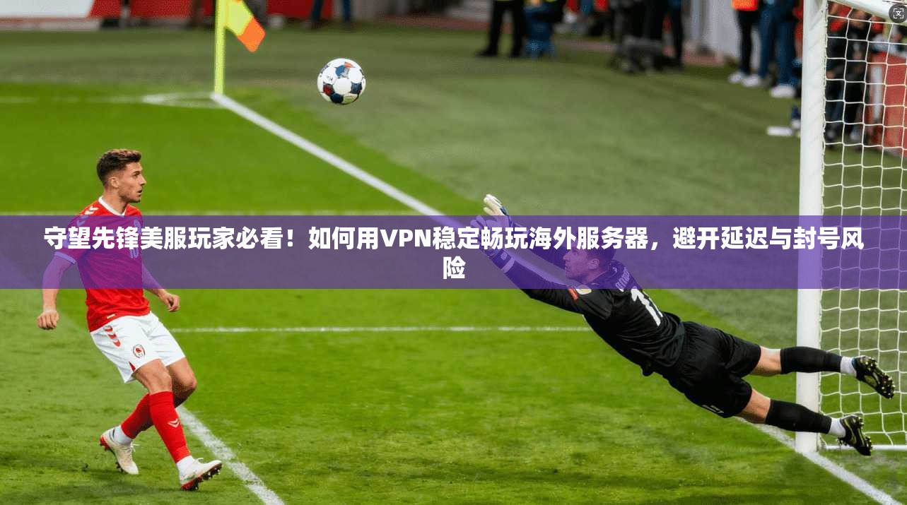 守望先锋美服玩家必看！如何用VPN稳定畅玩海外服务器，避开延迟与封号风险