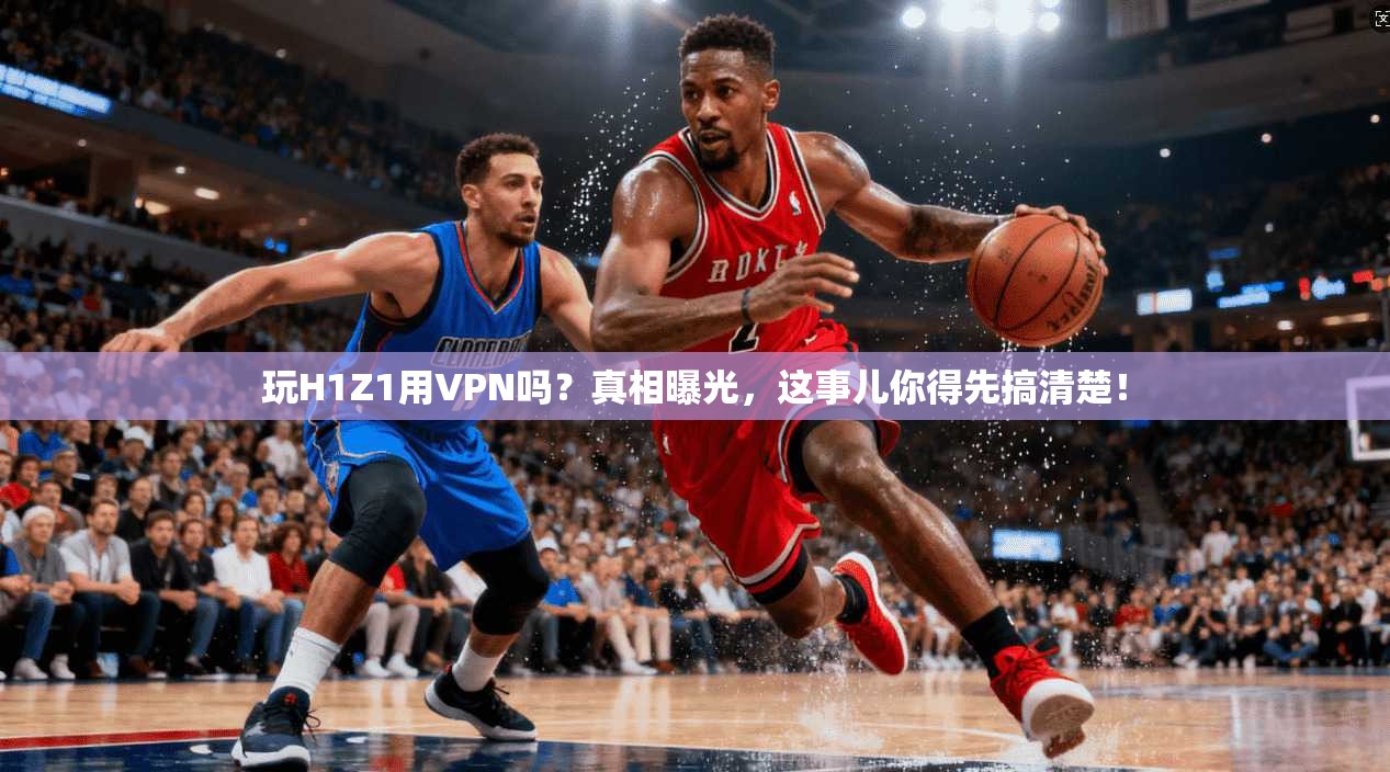 玩H1Z1用VPN吗？真相曝光，这事儿你得先搞清楚！