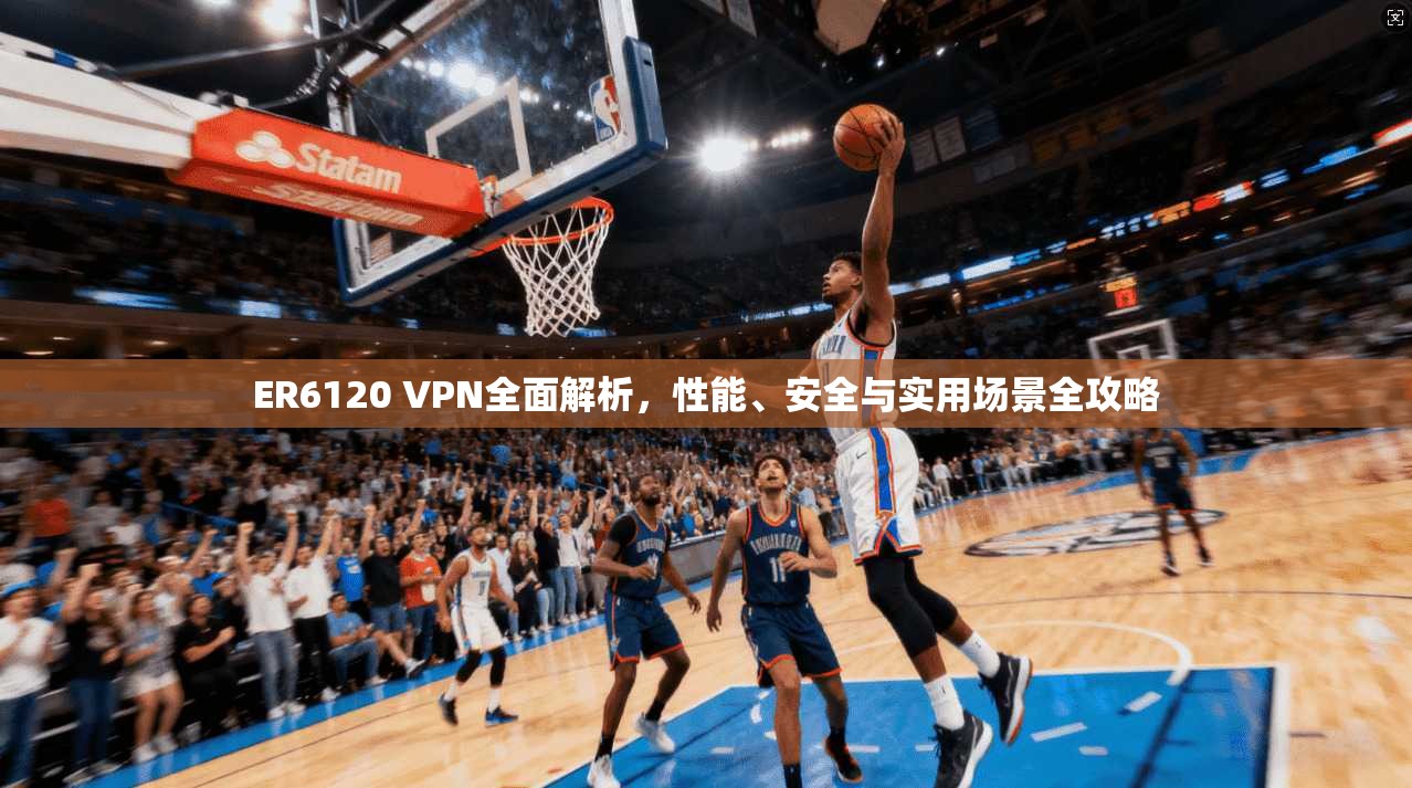 ER6120 VPN全面解析，性能、安全与实用场景全攻略