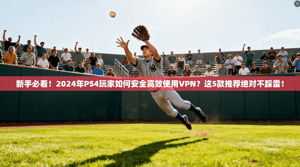新手必看！2024年PS4玩家如何安全高效使用VPN？这5款推荐绝对不踩雷！