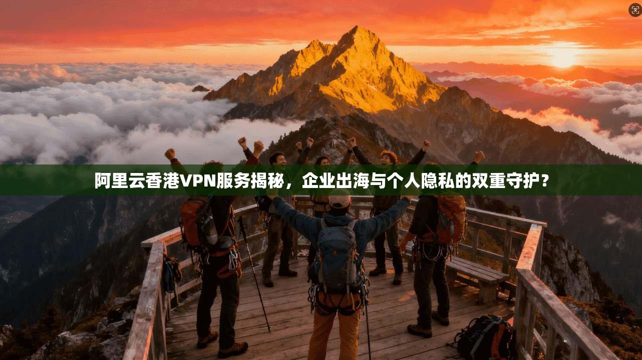 阿里云香港VPN服务揭秘，企业出海与个人隐私的双重守护？