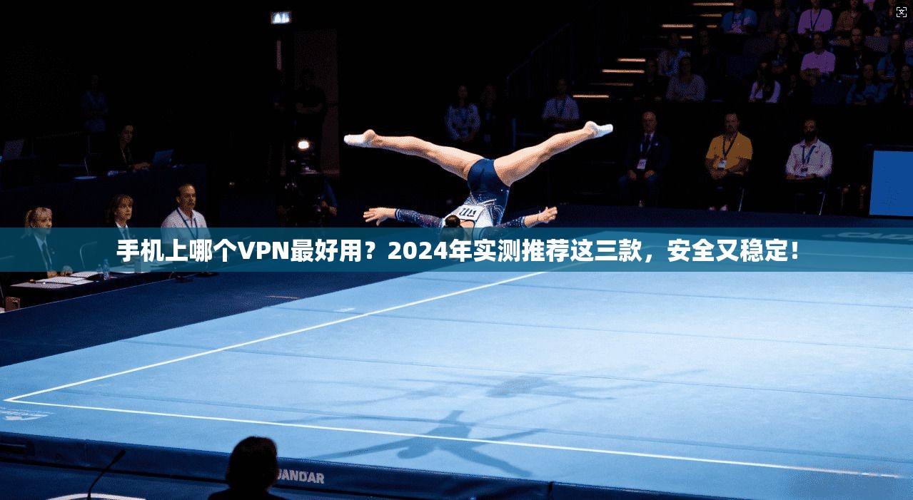 手机上哪个VPN最好用？2024年实测推荐这三款，安全又稳定！