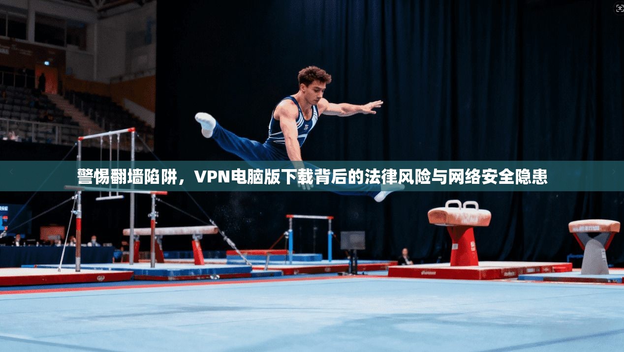 警惕翻墙陷阱，VPN电脑版下载背后的法律风险与网络安全隐患