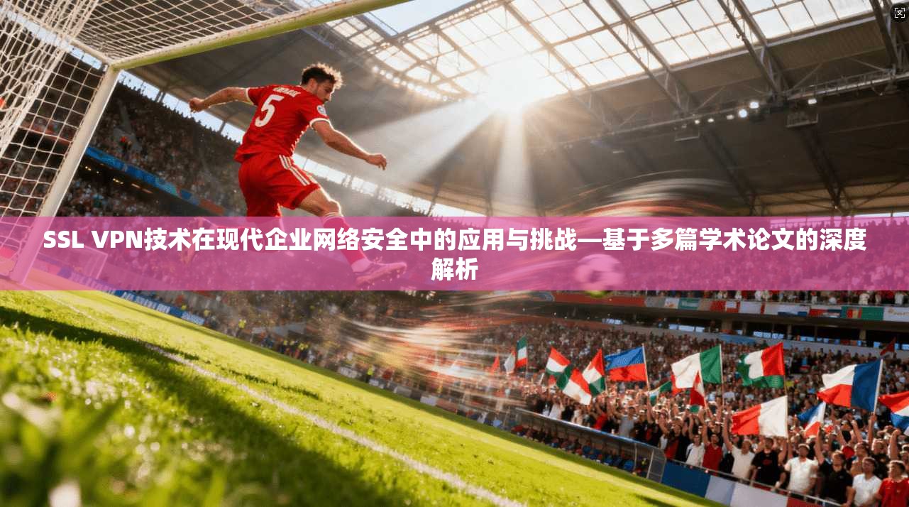 SSL VPN技术在现代企业网络安全中的应用与挑战—基于多篇学术论文的深度解析