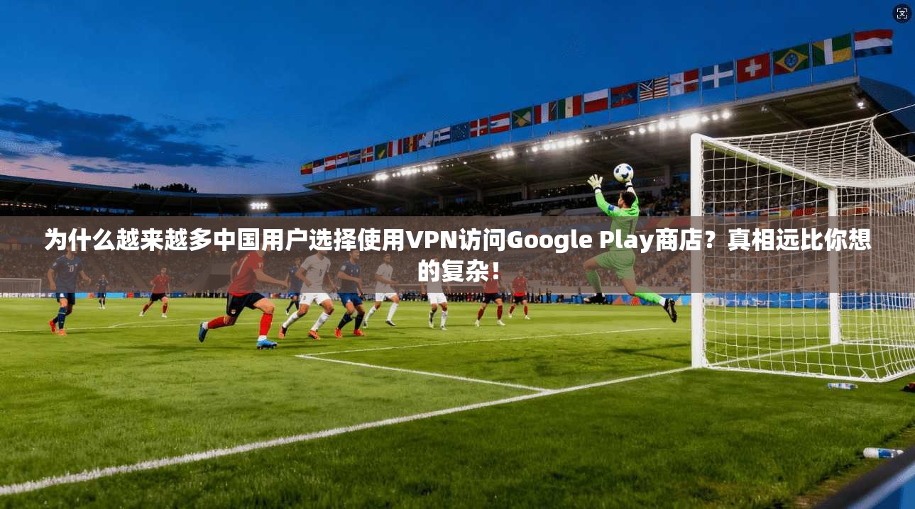 为什么越来越多中国用户选择使用VPN访问Google Play商店？真相远比你想的复杂！