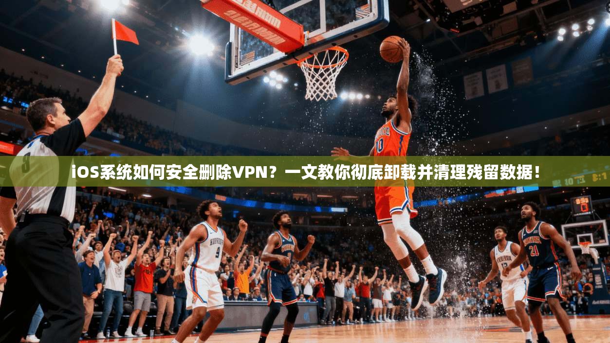 iOS系统如何安全删除VPN？一文教你彻底卸载并清理残留数据！