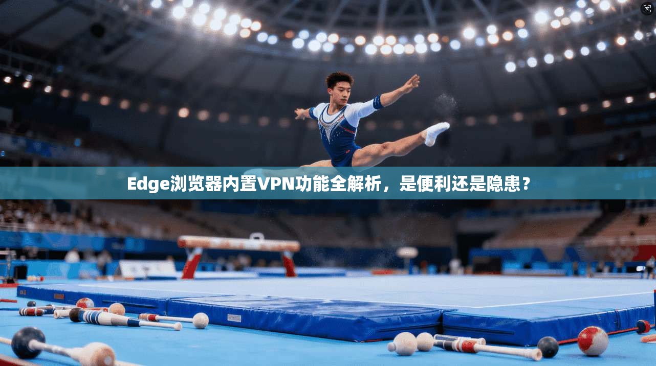 Edge浏览器内置VPN功能全解析，是便利还是隐患？