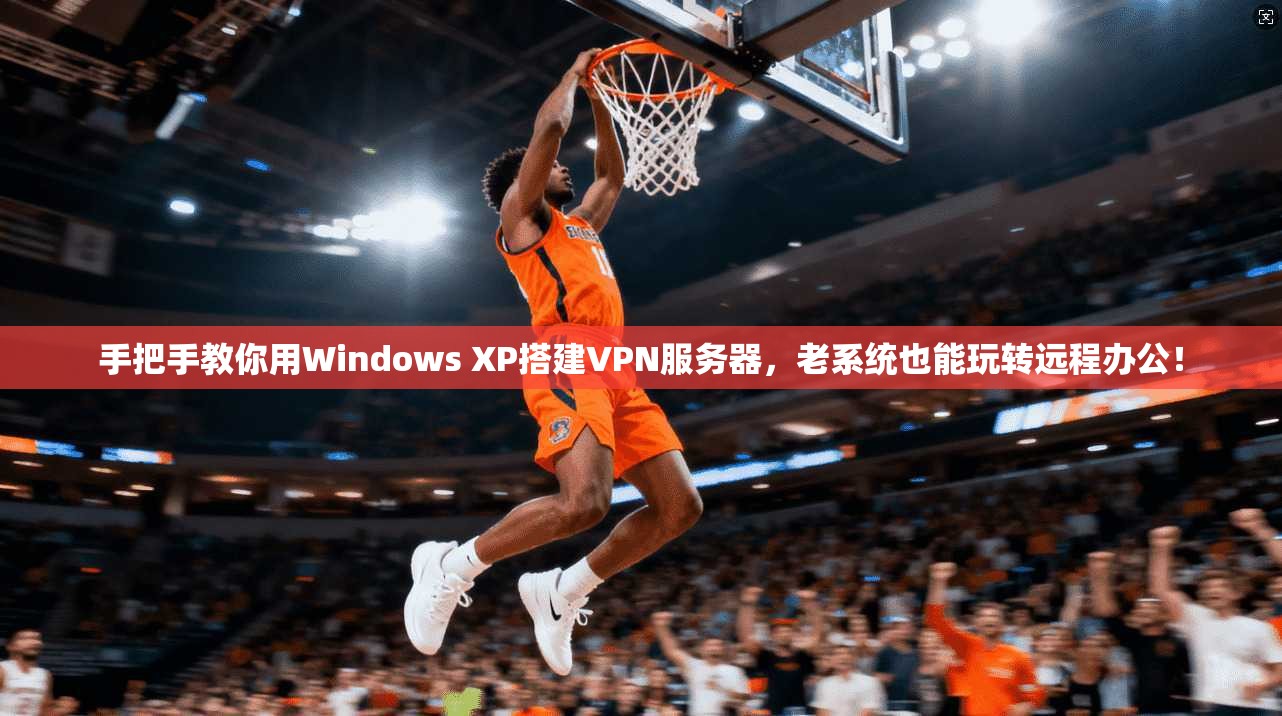 手把手教你用Windows XP搭建VPN服务器，老系统也能玩转远程办公！