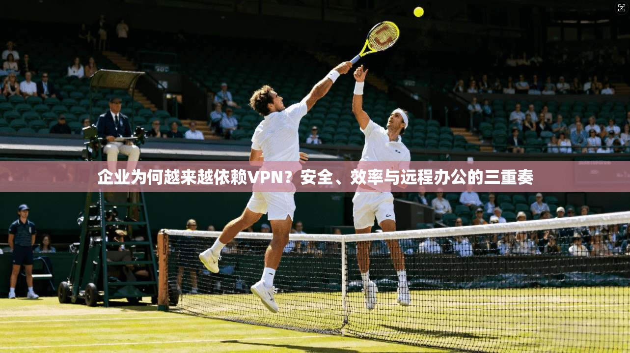 企业为何越来越依赖VPN？安全、效率与远程办公的三重奏