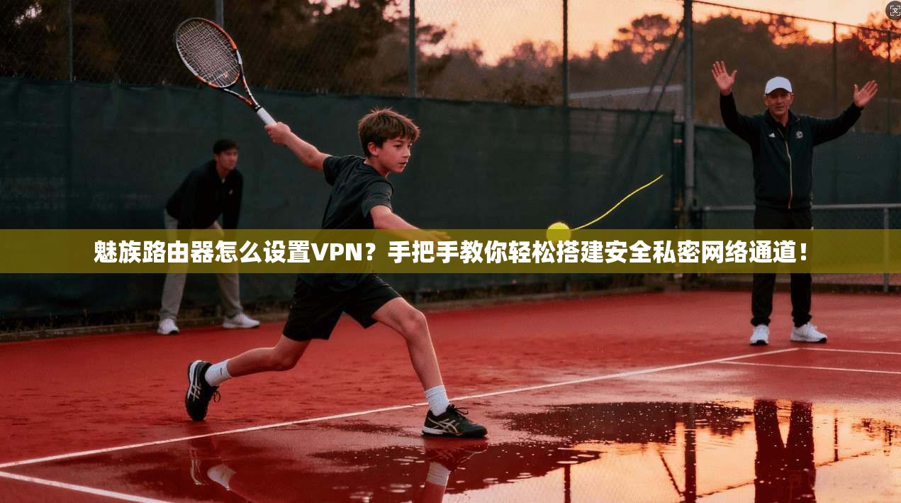 魅族路由器怎么设置VPN？手把手教你轻松搭建安全私密网络通道！