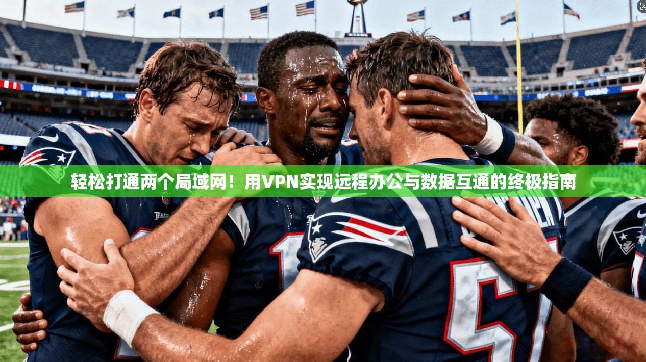 轻松打通两个局域网！用VPN实现远程办公与数据互通的终极指南