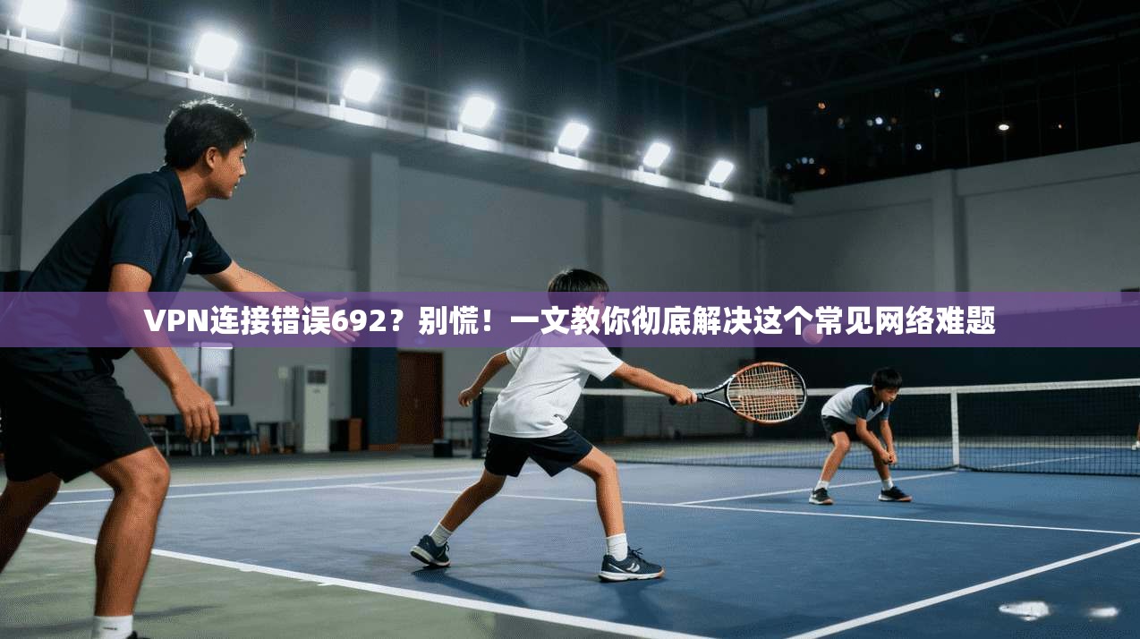 VPN连接错误692？别慌！一文教你彻底解决这个常见网络难题