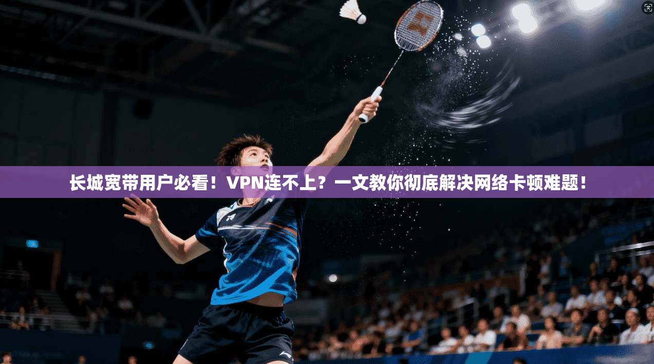 长城宽带用户必看！VPN连不上？一文教你彻底解决网络卡顿难题！