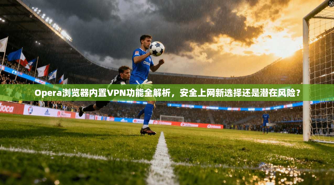 Opera浏览器内置VPN功能全解析，安全上网新选择还是潜在风险？