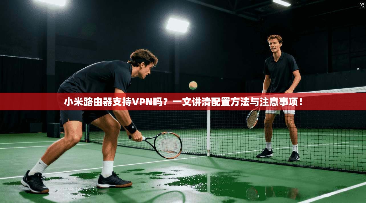 小米路由器支持VPN吗？一文讲清配置方法与注意事项！