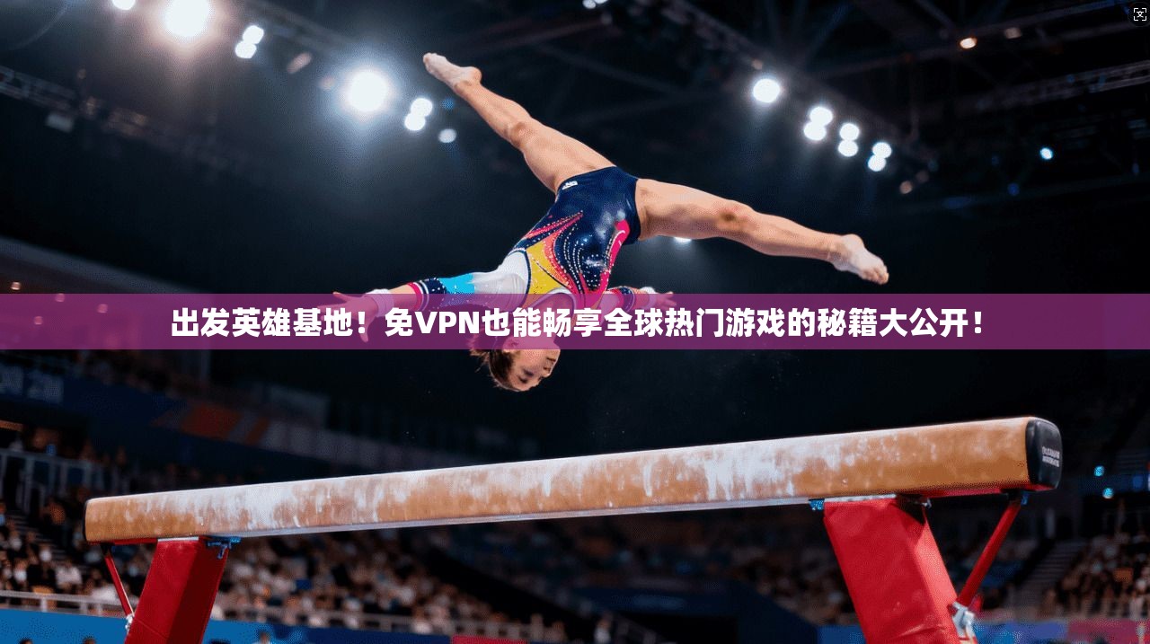出发英雄基地！免VPN也能畅享全球热门游戏的秘籍大公开！