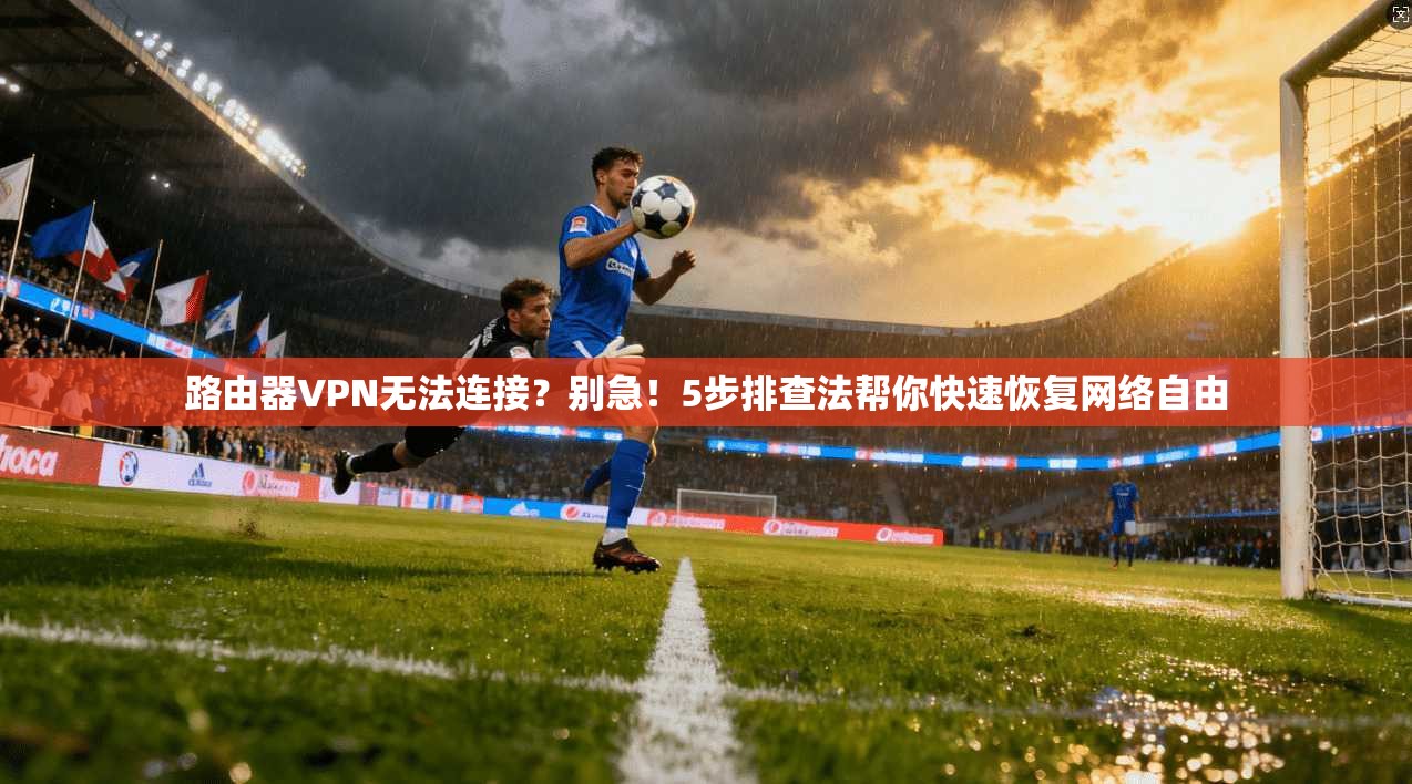 路由器VPN无法连接？别急！5步排查法帮你快速恢复网络自由