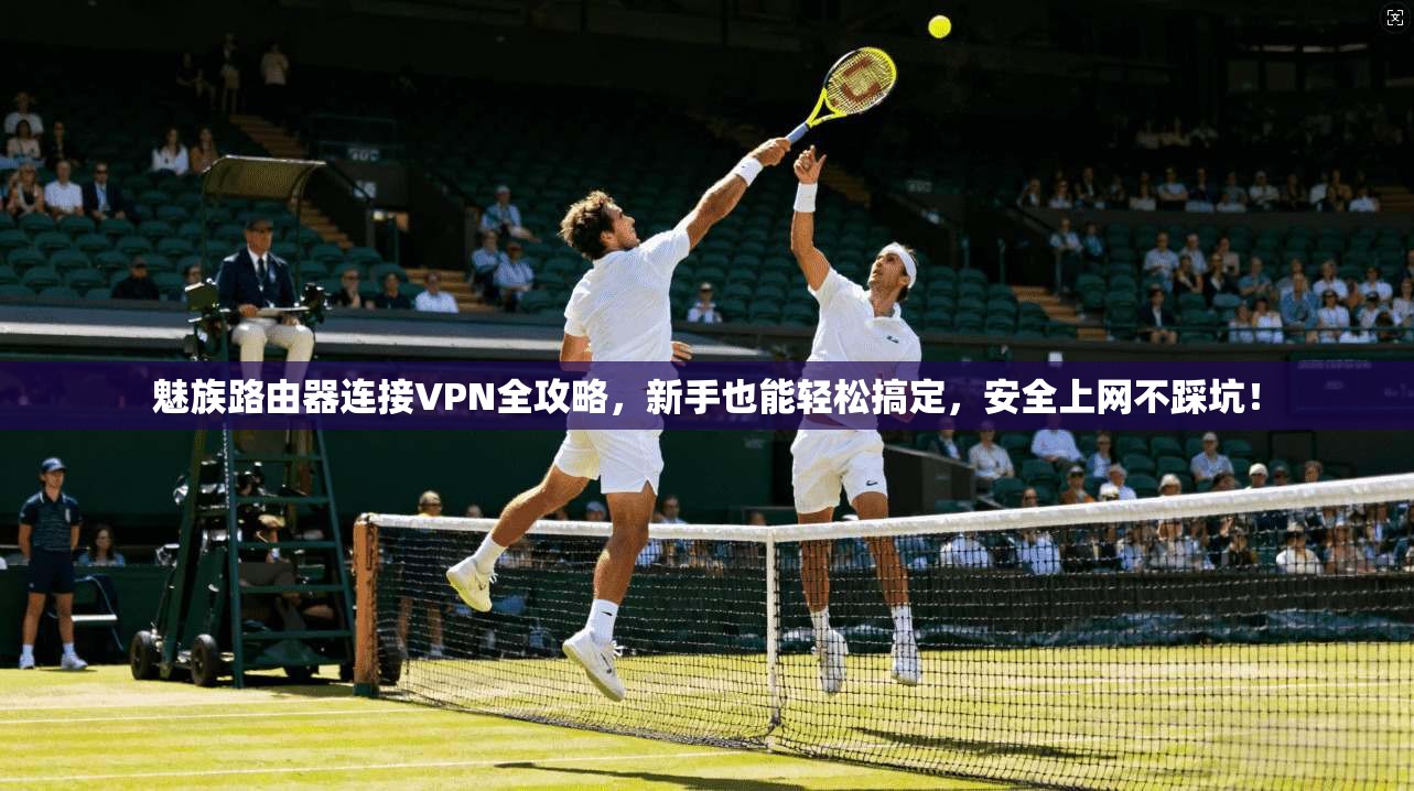 魅族路由器连接VPN全攻略，新手也能轻松搞定，安全上网不踩坑！