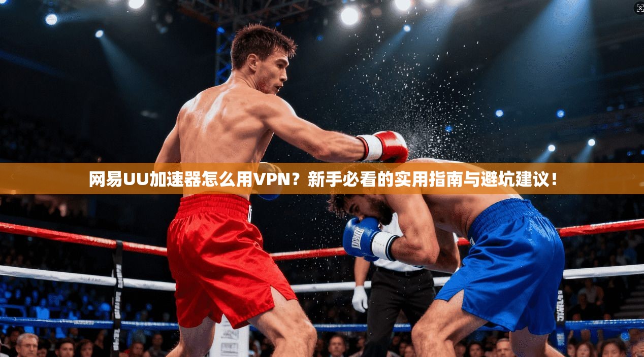 网易UU加速器怎么用VPN？新手必看的实用指南与避坑建议！